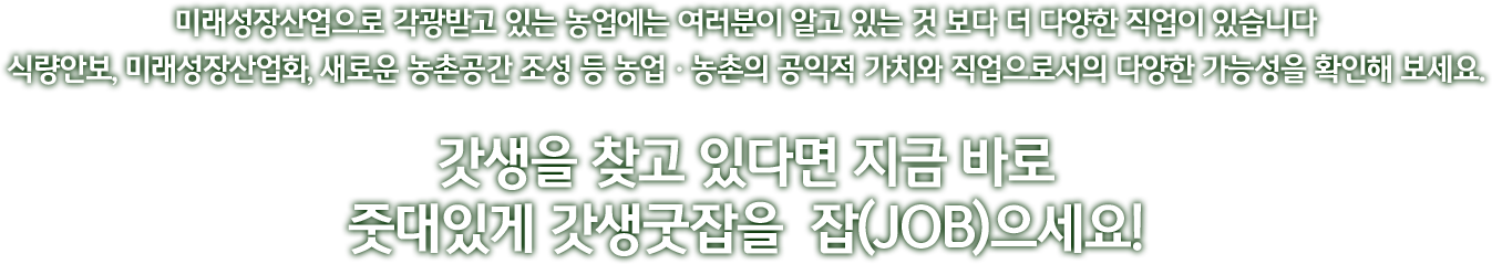 미래성장산업으로 각광받고 있는 농업에는 여러분이 알고 있는 것 보다 더 다양한 직업이 있습니다 식량안보, 미래성장산업화, 새로운 농촌공간 조성 등 농업ㆍ농촌의 공익적 가치와 직업으로서의 다양한 가능성을 확인해 보세요. 갓생을 찾고 있다면 지금 바로 줏대있게 갓생굿잡을  잡(JOB)으세요!