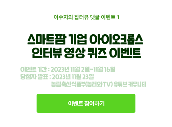 이수지의 잡터뷰 댓글 이벤트 1. 스마트팜 기업 아이오크롭스 인터뷰 영상 퀴즈 이벤트. 이벤트 기간 : 2023년 11월 2일~11월 16일. 당첨자 발표 : 2023년 11월 23일. 농림축산식품부(농러와TV) 유튜브 커뮤니티.