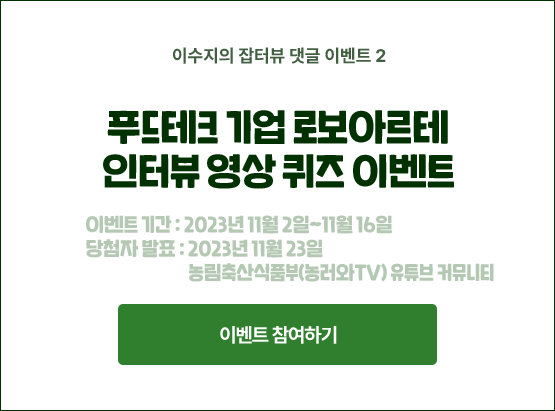 이수지의 잡터뷰 댓글 이벤트 2. 푸드테크 기업 로보아르테 인터뷰 영상 퀴즈 이벤트. 이벤트 기간 : 2023년 11월 2일~11월 16일. 당첨자 발표 : 2023년 11월 23일. 농림축산식품부(농러와TV) 유튜브 커뮤니티.